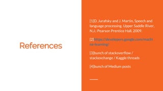 References
[1]D. Jurafsky and J. Martin, Speech and
language processing. Upper Saddle River,
N.J.: Pearson Prentice Hall, 2009.
[2]https://developers.google.com/machi
ne-learning/
[3]bunch of stackoverflow /
stackexchange / Kaggle threads
[4]bunch of Medium posts
 