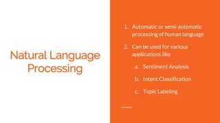 Natural Language
Processing
1. Automatic or semi-automatic
processing of human language
2. Can be used for various
applications like
a. Sentiment Analysis
b. Intent Classification
c. Topic Labeling
 