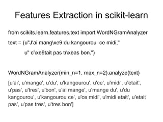 Features Extraction in scikit-learn
from scikits.learn.features.text import WordNGramAnalyzer
text = (u"J'ai mangxe9 du kangourou ce midi,"
       u" c'xe9tait pas trxeas bon.")


WordNGramAnalyzer(min_n=1, max_n=2).analyze(text)
[u'ai', u'mange', u'du', u'kangourou', u'ce', u'midi', u'etait',
u'pas', u'tres', u'bon', u'ai mange', u'mange du', u'du
kangourou', u'kangourou ce', u'ce midi', u'midi etait', u'etait
pas', u'pas tres', u'tres bon']
 