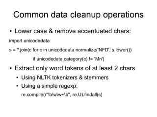 Common data cleanup operations
●   Lower case & remove accentuated chars:
import unicodedata
s = ''.join(c for c in unicodedata.normalize('NFD', s.lower())
             if unicodedata.category(c) != 'Mn')
●   Extract only word tokens of at least 2 chars
    ●   Using NLTK tokenizers & stemmers
    ●   Using a simple regexp:
        re.compile(r"bww+b", re.U).findall(s)
 