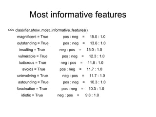 Most informative features
>>> classifier.show_most_informative_features()
     magnificent = True         pos : neg          =     15.0 : 1.0
     outstanding = True         pos : neg          =      13.6 : 1.0
      insulting = True        neg : pos     =          13.0 : 1.0
      vulnerable = True        pos : neg           =     12.3 : 1.0
      ludicrous = True         neg : pos       =        11.8 : 1.0
        avoids = True         pos : neg        =       11.7 : 1.0
     uninvolving = True         neg : pos          =     11.7 : 1.0
      astounding = True         pos : neg          =      10.3 : 1.0
     fascination = True        pos : neg       =         10.3 : 1.0
       idiotic = True        neg : pos     =           9.8 : 1.0
 