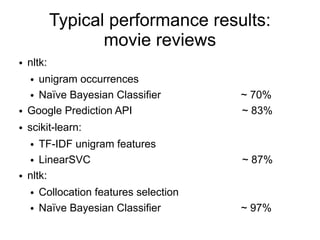 Typical performance results:
                   movie reviews
●   nltk:
    ● unigram occurrences
    ● Naïve Bayesian Classifier          ~ 70%
●   Google Prediction API                ~ 83%
●   scikit-learn:
    ●  TF-IDF unigram features
    ● LinearSVC                          ~ 87%
●   nltk:
    ●   Collocation features selection
    ●   Naïve Bayesian Classifier        ~ 97%
 