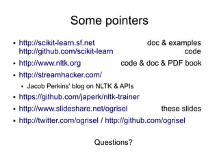 Some pointers
●   http://scikit-learn.sf.net               doc & examples
    http://github.com/scikit-learn                     code
●   http://www.nltk.org              code & doc & PDF book
●   http://streamhacker.com/
    ●   Jacob Perkins' blog on NLTK & APIs
●   https://github.com/japerk/nltk-trainer
●   http://www.slideshare.net/ogrisel             these slides
●   http://twitter.com/ogrisel / http://github.com/ogrisel

                             Questions?
 