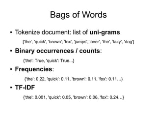Bags of Words
●   Tokenize document: list of uni-grams
      ['the', 'quick', 'brown', 'fox', 'jumps', 'over', 'the', 'lazy', 'dog']
●   Binary occurrences / counts:
      {'the': True, 'quick': True...}
●   Frequencies:
       {'the': 0.22, 'quick': 0.11, 'brown': 0.11, 'fox': 0.11…}
●   TF-IDF
      {'the': 0.001, 'quick': 0.05, 'brown': 0.06, 'fox': 0.24…}
 