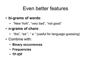 Even better features
●   bi-grams of words:
    ●   “New York”, “very bad”, “not good”
●   n-grams of chars:
    ●   “the”, “ed ”, “ a ” (useful for language guessing)
●   Combine with:
    ●   Binary occurrences
    ●   Frequencies
    ●   TF-IDF
 