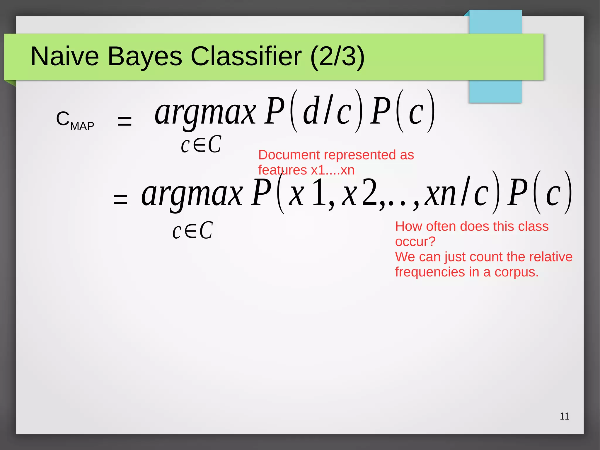 11
Naive Bayes Classifier (2/3)
CMAP =
=
argmax P(d/c)P(c)
c∈C
argmax P(x 1, x2,..,xn/c)P(c)
c∈C
Document represented as
features x1....xn
How often does this class
occur?
We can just count the relative
frequencies in a corpus.
 