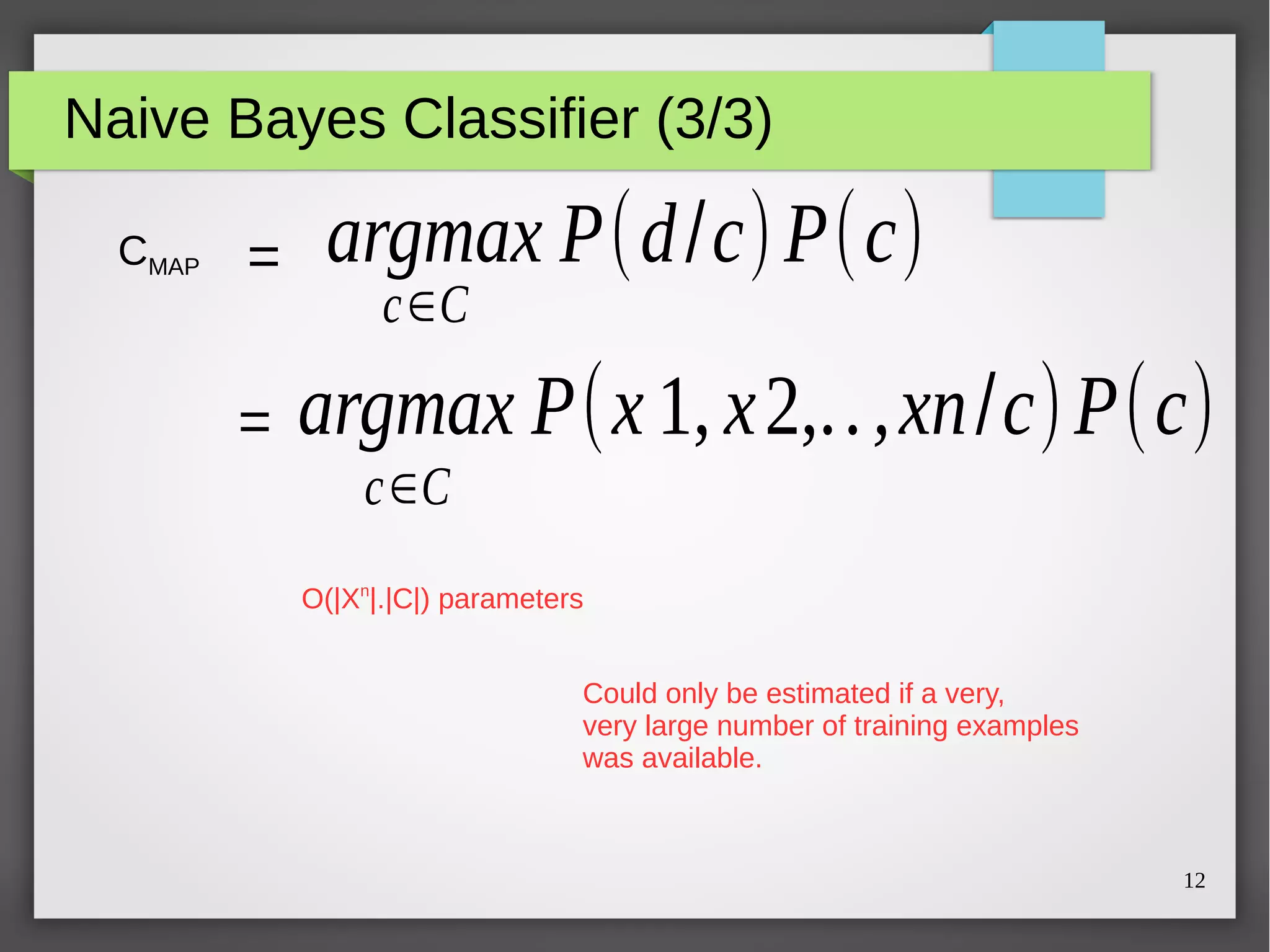 12
Naive Bayes Classifier (3/3)
CMAP =
=
argmax P(d/c)P(c)
c∈C
argmax P(x 1, x2,..,xn/c)P(c)
c∈C
O(|Xn
|.|C|) parameters
Could only be estimated if a very,
very large number of training examples
was available.
argmax P(x 1, x2,..,xn/c)P(c)
 