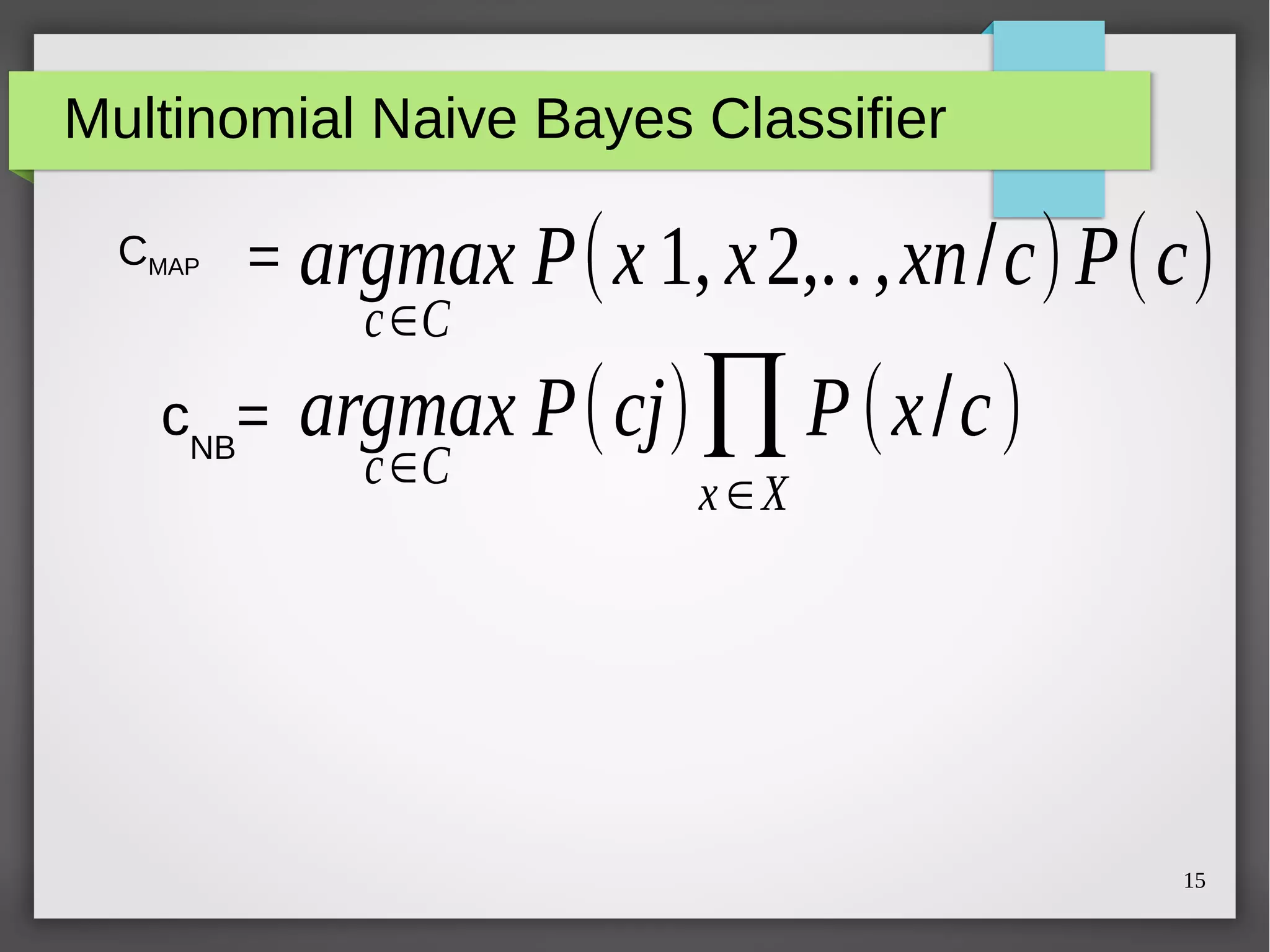 15
Multinomial Naive Bayes Classifier
CMAP = argmax P(x 1, x2,..,xn/c)P(c)
c∈C
argmax P(cj)∏
x ∈X
P(x/c)
c∈C
cNB
=
 