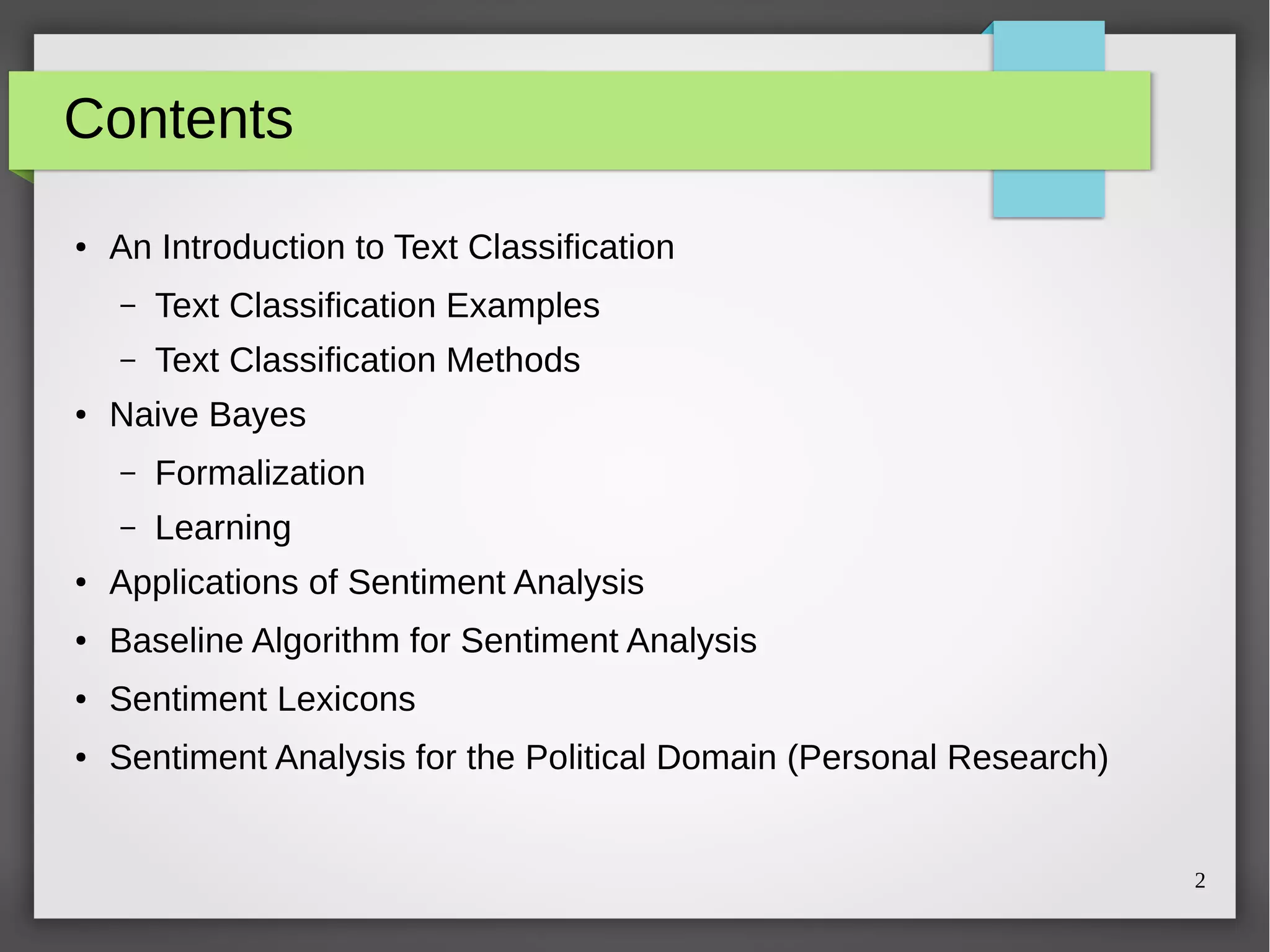 2
Contents
●
An Introduction to Text Classification
– Text Classification Examples
– Text Classification Methods
● Naive Bayes
– Formalization
– Learning
●
Applications of Sentiment Analysis
●
Baseline Algorithm for Sentiment Analysis
● Sentiment Lexicons
● Sentiment Analysis for the Political Domain (Personal Research)
 