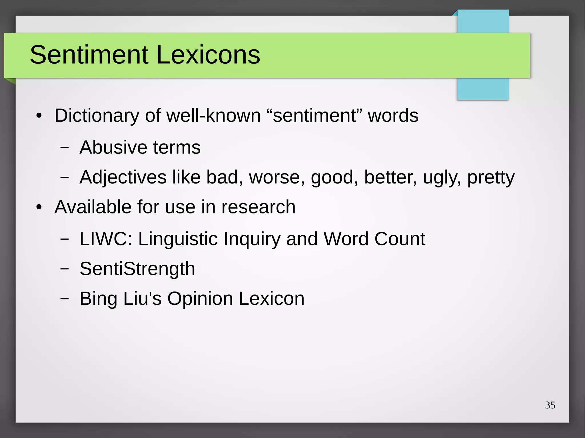 35
Sentiment Lexicons
● Dictionary of well-known “sentiment” words
– Abusive terms
– Adjectives like bad, worse, good, better, ugly, pretty
● Available for use in research
– LIWC: Linguistic Inquiry and Word Count
– SentiStrength
– Bing Liu's Opinion Lexicon
 