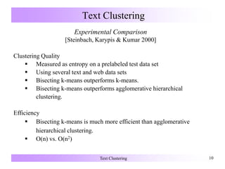 Text Clustering 10
Text Clustering
Experimental Comparison
[Steinbach, Karypis & Kumar 2000]
Clustering Quality
 Measured as entropy on a prelabeled test data set
 Using several text and web data sets
 Bisecting k-means outperforms k-means.
 Bisecting k-means outperforms agglomerative hierarchical
clustering.
Efficiency
 Bisecting k-means is much more efficient than agglomerative
hierarchical clustering.
 O(n) vs. O(n2)
 