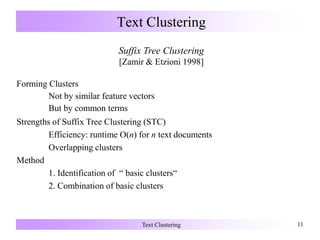 Text Clustering 11
Text Clustering
Suffix Tree Clustering
[Zamir & Etzioni 1998]
Forming Clusters
Not by similar feature vectors
But by common terms
Strengths of Suffix Tree Clustering (STC)
Efficiency: runtime O(n) for n text documents
Overlapping clusters
Method
1. Identification of “ basic clusters“
2. Combination of basic clusters
 