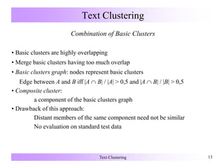 Text Clustering 13
Text Clustering
Combination of Basic Clusters
• Basic clusters are highly overlapping
• Merge basic clusters having too much overlap
• Basic clusters graph: nodes represent basic clusters
Edge between A and B iff |A  B| / |A| > 0,5 and |A  B| / |B| > 0,5
• Composite cluster:
a component of the basic clusters graph
• Drawback of this approach:
Distant members of the same component need not be similar
No evaluation on standard test data
 