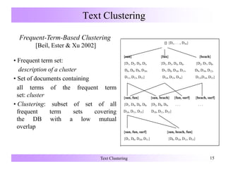 Text Clustering 15
Text Clustering
Frequent-Term-Based Clustering
[Beil, Ester & Xu 2002]
• Frequent term set:
description of a cluster
• Set of documents containing
all terms of the frequent term
set: cluster
• Clustering: subset of set of all
frequent term sets covering
the DB with a low mutual
overlap
{} {D1, . . ., D16}
{sun} {fun} {beach}
{D1, D2, D4, D5, {D1, D3, D4, D6, {D2, D7, D8,
D6, D8, D9, D10, D7, D8, D10, D11, D9, D10, D12,
D11, D13, D15} D14, D15, D16} D13,D14, D15}
{sun, fun} {sun, beach} {fun, surf} {beach, surf}
{D1, D4, D6, D8, {D2, D8, D9, . . . . . .
D10, D11, D15} D10, D11, D15}
{sun, fun, surf} {sun, beach, fun}
{D1, D6, D10, D11} {D8, D10, D11, D15}
 