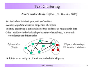 Text Clustering 18
Text Clustering
Joint Cluster Analysis [Ester, Ge, Gao et al 2006]
Attribute data: intrinsic properties of entities
Relationship data: extrinsic properties of entities
Existing clustering algorithms use either attribute or relationship data
Often: attribute and relationship data somewhat related, but contain
complementary information
 Joint cluster analysis of attribute and relationship data
Edges = relationships
2D location = attributes
Informative
Graph
 