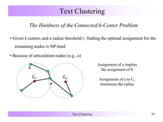 Text Clustering 20
Text Clustering
The Hardness of the Connected k-Center Problem
• Given k centers and a radius threshold r, finding the optimal assignment for the
remaining nodes is NP-hard
• Because of articulation nodes (e.g., a)
Assignment of a implies
the assignment of b
Assignment of a to C1
minimizes the radiusa
b
C1 C2
 