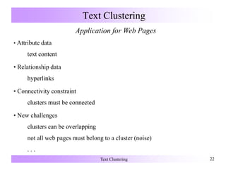 Text Clustering 22
Text Clustering
Application for Web Pages
• Attribute data
text content
• Relationship data
hyperlinks
• Connectivity constraint
clusters must be connected
• New challenges
clusters can be overlapping
not all web pages must belong to a cluster (noise)
. . .
 