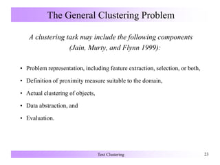 The General Clustering Problem
A clustering task may include the following components
(Jain, Murty, and Flynn 1999):
• Problem representation, including feature extraction, selection, or both,
• Definition of proximity measure suitable to the domain,
• Actual clustering of objects,
• Data abstraction, and
• Evaluation.
Text Clustering 23
 