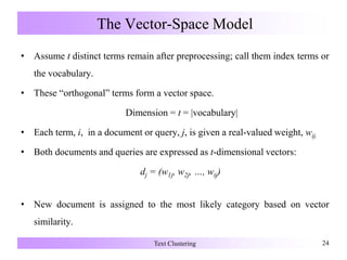 The Vector-Space Model
• Assume t distinct terms remain after preprocessing; call them index terms or
the vocabulary.
• These “orthogonal” terms form a vector space.
Dimension = t = |vocabulary|
• Each term, i, in a document or query, j, is given a real-valued weight, wij.
• Both documents and queries are expressed as t-dimensional vectors:
dj = (w1j, w2j, …, wtj)
• New document is assigned to the most likely category based on vector
similarity.
Text Clustering 24
 