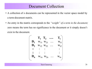 Document Collection
• A collection of n documents can be represented in the vector space model by
a term-document matrix.
• An entry in the matrix corresponds to the “weight” of a term in the document;
zero means the term has no significance in the document or it simply doesn’t
exist in the document.
Text Clustering 26
T1 T2 …. Tt
D1 w11 w21 … wt1
D2 w12 w22 … wt2
: : : :
: : : :
Dn w1n w2n …
T1 T2 …. Tt
D1 w11 w21 … wt1
D2 w12 w22 … wt2
: : : :
: : : :
Dn w1n w2n … wtn
 