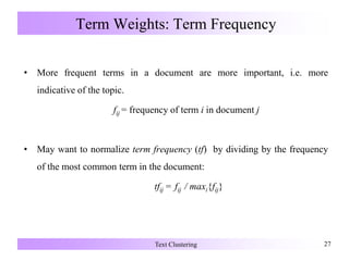 Term Weights: Term Frequency
• More frequent terms in a document are more important, i.e. more
indicative of the topic.
fij = frequency of term i in document j
• May want to normalize term frequency (tf) by dividing by the frequency
of the most common term in the document:
tfij = fij / maxi{fij}
Text Clustering 27
 
