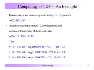 Computing TF-IDF -- An Example
• Given a document containing terms with given frequencies:
A(3), B(2), C(1)
• Assume collection contains 10,000 documents and
document frequencies of these terms are:
A(50), B(1300), C(250)
Then:
A: tf = 3/3; idf = log2(10000/50) = 7.6; tf-idf = 7.6
B: tf = 2/3; idf = log2 (10000/1300) = 2.9; tf-idf = 2.0
C: tf = 1/3; idf = log2 (10000/250) = 5.3; tf-idf = 1.8
Text Clustering 30
 