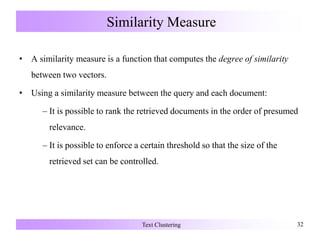 Similarity Measure
• A similarity measure is a function that computes the degree of similarity
between two vectors.
• Using a similarity measure between the query and each document:
– It is possible to rank the retrieved documents in the order of presumed
relevance.
– It is possible to enforce a certain threshold so that the size of the
retrieved set can be controlled.
Text Clustering 32
 