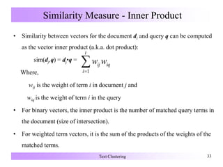 Similarity Measure - Inner Product
• Similarity between vectors for the document di and query q can be computed
as the vector inner product (a.k.a. dot product):
sim(dj,q) = dj•q =
Where,
wij is the weight of term i in document j and
wiq is the weight of term i in the query
• For binary vectors, the inner product is the number of matched query terms in
the document (size of intersection).
• For weighted term vectors, it is the sum of the products of the weights of the
matched terms.
Text Clustering 33
iq
t
i
ij ww1
 