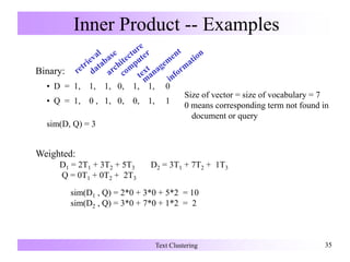 Text Clustering 3535
Inner Product -- Examples
Binary:
• D = 1, 1, 1, 0, 1, 1, 0
• Q = 1, 0 , 1, 0, 0, 1, 1
sim(D, Q) = 3
Size of vector = size of vocabulary = 7
0 means corresponding term not found in
document or query
Weighted:
D1 = 2T1 + 3T2 + 5T3 D2 = 3T1 + 7T2 + 1T3
Q = 0T1 + 0T2 + 2T3
sim(D1 , Q) = 2*0 + 3*0 + 5*2 = 10
sim(D2 , Q) = 3*0 + 7*0 + 1*2 = 2
 