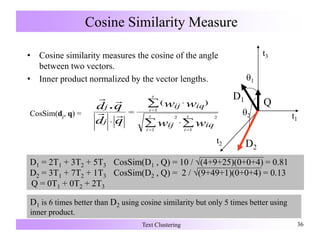 Cosine Similarity Measure
Text Clustering 36
• Cosine similarity measures the cosine of the angle
between two vectors.
• Inner product normalized by the vector lengths.
D1 = 2T1 + 3T2 + 5T3 CosSim(D1 , Q) = 10 / (4+9+25)(0+0+4) = 0.81
D2 = 3T1 + 7T2 + 1T3 CosSim(D2 , Q) = 2 / (9+49+1)(0+0+4) = 0.13
Q = 0T1 + 0T2 + 2T3
2
t3
t1
t2
D1
D2
Q
1
D1 is 6 times better than D2 using cosine similarity but only 5 times better using
inner product.
 

 






t
i
t
i
t
i
ww
ww
qd
qd
iqij
iqij
j
j
1 1
22
1
)(


CosSim(dj, q) =
 