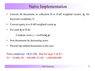 Naïve Implementation
• Convert all documents in collection D to tf-idf weighted vectors, dj, for
keyword vocabulary V.
• Convert query to a tf-idf-weighted vector q.
• For each dj in D do
Compute score sj = cosSim(dj, q)
• Sort documents by decreasing score.
• Present top ranked documents to the user.
Time complexity: O(|V|·|D|) Bad for large V & D !
|V| = 10,000; |D| = 100,000; |V|·|D| = 1,000,000,000
Text Clustering 37
 