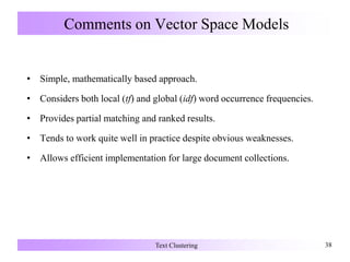 Comments on Vector Space Models
• Simple, mathematically based approach.
• Considers both local (tf) and global (idf) word occurrence frequencies.
• Provides partial matching and ranked results.
• Tends to work quite well in practice despite obvious weaknesses.
• Allows efficient implementation for large document collections.
Text Clustering 38
 
