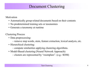 Document Clustering
Motivation
• Automatically group related documents based on their contents
• No predetermined training sets or taxonomies
• Generate a taxonomy at runtime
Clustering Process
• Data preprocessing:
– remove stop words, stem, feature extraction, lexical analysis, etc.
• Hierarchical clustering:
– compute similarities applying clustering algorithms.
• Model-Based clustering (Neural Network Approach):
– clusters are represented by “exemplars”. (e.g.: SOM)
Text Clustering 4
 