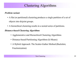 Clustering Algorithms
Problem variant
• A flat (or partitional) clustering produces a single partition of a set of
objects into disjoint groups.
• A hierarchical clustering results in a nested series of partitions.
Distance-based Clustering Algorithms
• Agglomerative and Hierarchical Clustering Algorithms
• Distance-based Partitioning Algorithms (k-Means)
• A Hybrid Approach: The Scatter-Gather Method (Buckshot,
Fractionization)
Text Clustering 40
 