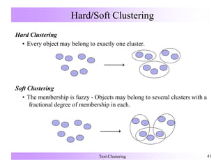 Hard/Soft Clustering
Hard Clustering
• Every object may belong to exactly one cluster.
Soft Clustering
• The membership is fuzzy - Objects may belong to several clusters with a
fractional degree of membership in each.
Text Clustering 41
 