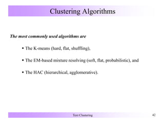 Clustering Algorithms
The most commonly used algorithms are
 The K-means (hard, flat, shuffling),
 The EM-based mixture resolving (soft, flat, probabilistic), and
 The HAC (hierarchical, agglomerative).
Text Clustering 42
 