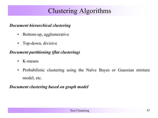 Clustering Algorithms
Document hierarchical clustering
• Bottom-up, agglomerative
• Top-down, divisive
Document partitioning (flat clustering)
• K-means
• Probabilistic clustering using the Naïve Bayes or Gaussian mixture
model, etc.
Document clustering based on graph model
Text Clustering 43
 