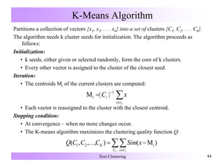 K-Means Algorithm
Partitions a collection of vectors {x1, x2, . . . xn} into a set of clusters {C1, C2, . . . Ck}.
The algorithm needs k cluster seeds for initialization. The algorithm proceeds as
follows:
Initialization:
• k seeds, either given or selected randomly, form the core of k clusters.
• Every other vector is assigned to the cluster of the closest seed.
Iteration:
• The centroids Mi of the current clusters are computed:
• Each vector is reassigned to the cluster with the closest centroid.
Stopping condition:
• At convergence – when no more changes occur.
• The K-means algorithm maximizes the clustering quality function Q:
Text Clustering 44



icx
ii xC 1
||
)(),...,,(
1
21 

C Cx
iK
i
xSimCCCQ
 