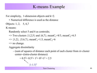 K-means Example
For simplicity, 1-dimension objects and k=2.
• Numerical difference is used as the distance
Objects: 1, 2, 5, 6,7
K-means:
Randomly select 5 and 6 as centroids;
=> Two clusters {1,2,5} and {6,7}; meanC1=8/3, meanC2=6.5
=> {1,2}, {5,6,7}; meanC1=1.5, meanC2=6
=> no change.
Aggregate dissimilarity
– (sum of squares of distance each point of each cluster from its cluster
center--(intra-cluster distance)
= 0.52+ 0.52+ 12+ 02+12 = 2.5
Text Clustering 46
|1-1.5|2
 