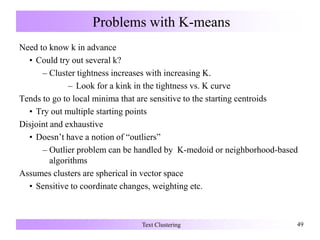 Problems with K-means
Need to know k in advance
• Could try out several k?
– Cluster tightness increases with increasing K.
– Look for a kink in the tightness vs. K curve
Tends to go to local minima that are sensitive to the starting centroids
• Try out multiple starting points
Disjoint and exhaustive
• Doesn’t have a notion of “outliers”
– Outlier problem can be handled by K-medoid or neighborhood-based
algorithms
Assumes clusters are spherical in vector space
• Sensitive to coordinate changes, weighting etc.
Text Clustering 49
 