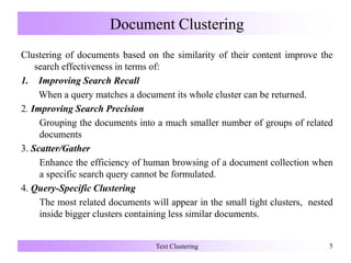Document Clustering
Clustering of documents based on the similarity of their content improve the
search effectiveness in terms of:
1. Improving Search Recall
When a query matches a document its whole cluster can be returned.
2. Improving Search Precision
Grouping the documents into a much smaller number of groups of related
documents
3. Scatter/Gather
Enhance the efficiency of human browsing of a document collection when
a specific search query cannot be formulated.
4. Query-Specific Clustering
The most related documents will appear in the small tight clusters, nested
inside bigger clusters containing less similar documents.
Text Clustering 5
 