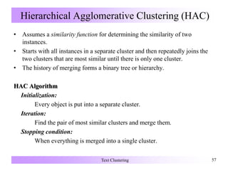 Hierarchical Agglomerative Clustering (HAC)
• Assumes a similarity function for determining the similarity of two
instances.
• Starts with all instances in a separate cluster and then repeatedly joins the
two clusters that are most similar until there is only one cluster.
• The history of merging forms a binary tree or hierarchy.
HAC Algorithm
Initialization:
Every object is put into a separate cluster.
Iteration:
Find the pair of most similar clusters and merge them.
Stopping condition:
When everything is merged into a single cluster.
Text Clustering 57
 