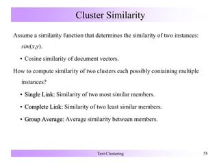 Cluster Similarity
Assume a similarity function that determines the similarity of two instances:
sim(x,y).
• Cosine similarity of document vectors.
How to compute similarity of two clusters each possibly containing multiple
instances?
• Single Link: Similarity of two most similar members.
• Complete Link: Similarity of two least similar members.
• Group Average: Average similarity between members.
Text Clustering 58
 