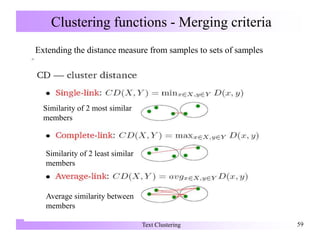 Clustering functions - Merging criteria
Text Clustering 59
Extending the distance measure from samples to sets of samples
Similarity of 2 most similar
members
Similarity of 2 least similar
members
Average similarity between
members
 