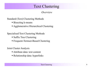 Text Clustering 6
Text Clustering
Overview
Standard (Text) Clustering Methods
 Bisecting k-means
 Agglomerative Hierarchical Clustering
Specialised Text Clustering Methods
 Suffix Tree Clustering
 Frequent-Termset-Based Clustering
Joint Cluster Analysis
 Attribute data: text content
 Relationship data: hyperlinks
 