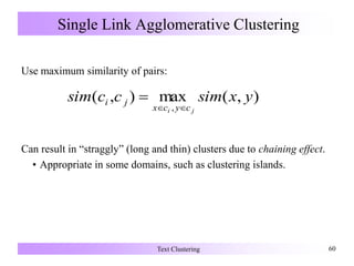 Single Link Agglomerative Clustering
Use maximum similarity of pairs:
Can result in “straggly” (long and thin) clusters due to chaining effect.
• Appropriate in some domains, such as clustering islands.
Text Clustering 60
),(max),(
,
yxsimccsim
ji cycx
ji


 