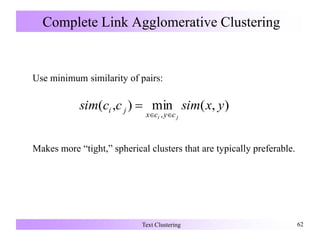 Complete Link Agglomerative Clustering
Use minimum similarity of pairs:
Makes more “tight,” spherical clusters that are typically preferable.
Text Clustering 62
),(min),(
,
yxsimccsim
ji cycx
ji


 