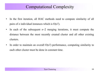 Computational Complexity
• In the first iteration, all HAC methods need to compute similarity of all
pairs of n individual instances which is O(n2).
• In each of the subsequent n2 merging iterations, it must compute the
distance between the most recently created cluster and all other existing
clusters.
• In order to maintain an overall O(n2) performance, computing similarity to
each other cluster must be done in constant time.
Text Clustering 64
 