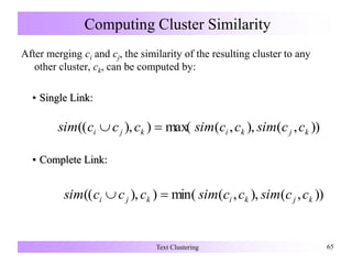 Computing Cluster Similarity
After merging ci and cj, the similarity of the resulting cluster to any
other cluster, ck, can be computed by:
• Single Link:
• Complete Link:
Text Clustering 65
)),(),,(max()),(( kjkikji ccsimccsimcccsim 
)),(),,(min()),(( kjkikji ccsimccsimcccsim 
 