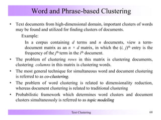 Word and Phrase-based Clustering
• Text documents from high-dimensional domain, important clusters of words
may be found and utilized for finding clusters of documents.
Example:
In a corpus containing d terms and n documents, view a term-
document matrix as an n × d matrix, in which the (i, j)th entry is the
frequency of the jth term in the ith document.
• The problem of clustering rows in this matrix is clustering documents,
clustering columns in this matrix is clustering words.
• The most general technique for simultaneous word and document clustering
is referred to as co-clustering.
• The problem of word clustering is related to dimensionality reduction,
whereas document clustering is related to traditional clustering
• Probabilistic framework which determines word clusters and document
clusters simultaneously is referred to as topic modeling
Text Clustering 68
 
